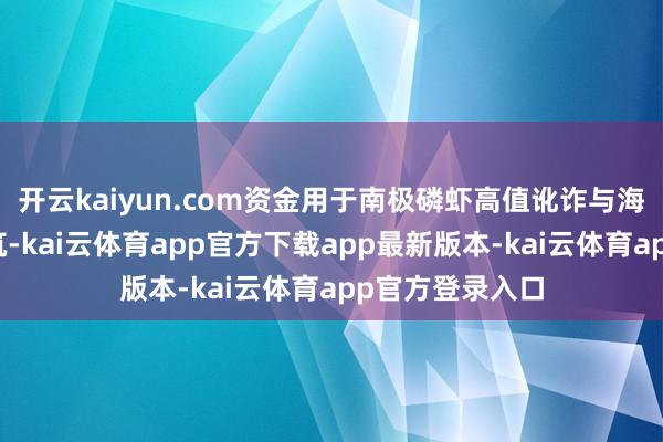 开云kaiyun.com资金用于南极磷虾高值讹诈与海洋磷脂药用建筑-kai云体育app官方下载app最新版本-kai云体育app官方登录入口