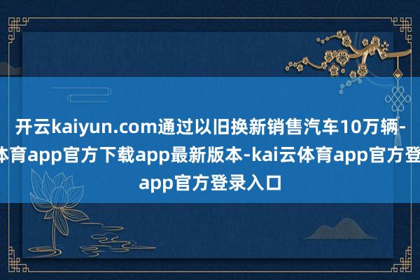 开云kaiyun.com通过以旧换新销售汽车10万辆-kai云体育app官方下载app最新版本-kai云体育app官方登录入口