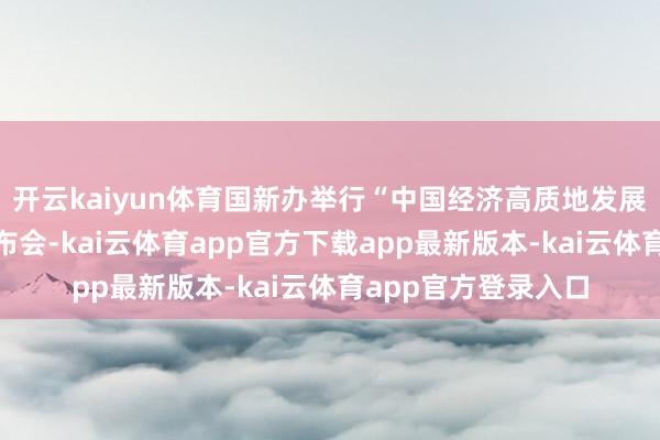 开云kaiyun体育国新办举行“中国经济高质地发展告成”系列新闻发布会-kai云体育app官方下载app最新版本-kai云体育app官方登录入口