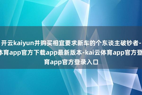 开云kaiyun并购买相宜要求新车的个东谈主破钞者-kai云体育app官方下载app最新版本-kai云体育app官方登录入口