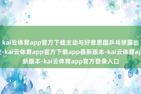 kai云体育app官方下载主动与好意思国乒乓球露出员科恩交一又友-kai云体育app官方下载app最新版本-kai云体育app官方登录入口