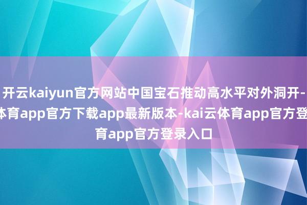 开云kaiyun官方网站中国宝石推动高水平对外洞开-kai云体育app官方下载app最新版本-kai云体育app官方登录入口
