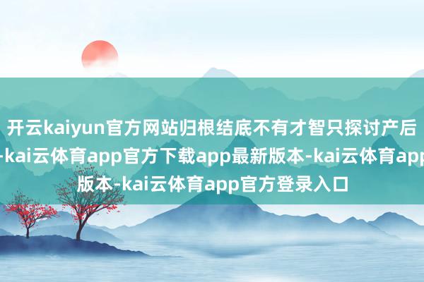 开云kaiyun官方网站归根结底不有才智只探讨产后缔造广州用度-kai云体育app官方下载app最新版本-kai云体育app官方登录入口