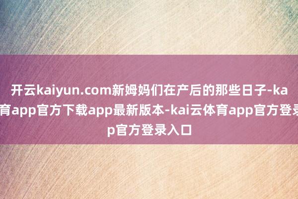 开云kaiyun.com新姆妈们在产后的那些日子-kai云体育app官方下载app最新版本-kai云体育app官方登录入口