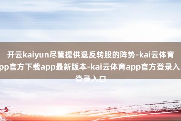 开云kaiyun尽管提供退反转股的阵势-kai云体育app官方下载app最新版本-kai云体育app官方登录入口