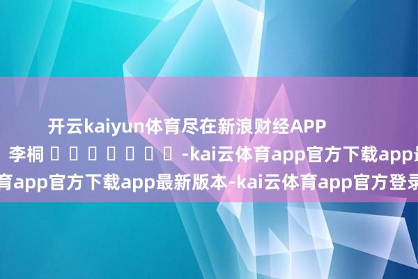 开云kaiyun体育尽在新浪财经APP            						连累裁剪：李桐 							-kai云体育app官方下载app最新版本-kai云体育app官方登录入口