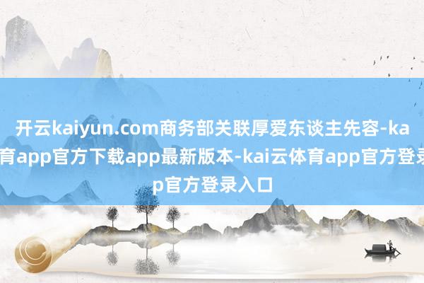 开云kaiyun.com商务部关联厚爱东谈主先容-kai云体育app官方下载app最新版本-kai云体育app官方登录入口