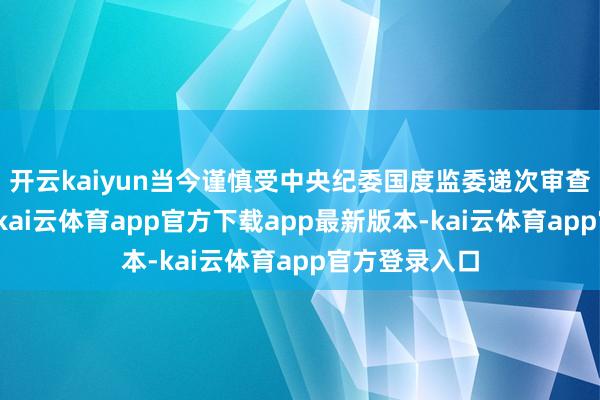 开云kaiyun当今谨慎受中央纪委国度监委递次审查和监察走访-kai云体育app官方下载app最新版本-kai云体育app官方登录入口