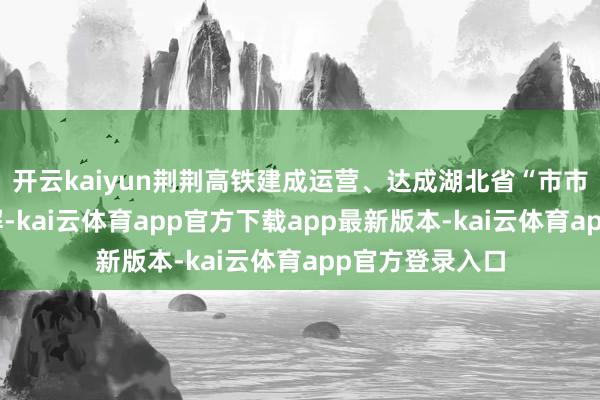 开云kaiyun荆荆高铁建成运营、达成湖北省“市市通高铁”的见解-kai云体育app官方下载app最新版本-kai云体育app官方登录入口