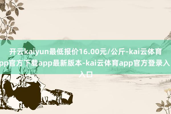 开云kaiyun最低报价16.00元/公斤-kai云体育app官方下载app最新版本-kai云体育app官方登录入口
