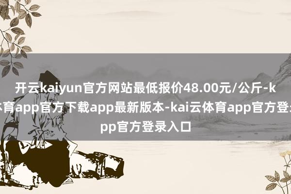 开云kaiyun官方网站最低报价48.00元/公斤-kai云体育app官方下载app最新版本-kai云体育app官方登录入口