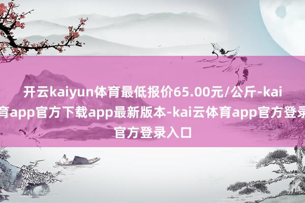 开云kaiyun体育最低报价65.00元/公斤-kai云体育app官方下载app最新版本-kai云体育app官方登录入口