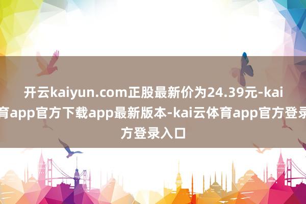开云kaiyun.com正股最新价为24.39元-kai云体育app官方下载app最新版本-kai云体育app官方登录入口