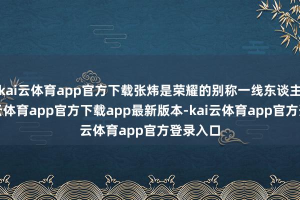 kai云体育app官方下载张炜是荣耀的别称一线东谈主员-kai云体育app官方下载app最新版本-kai云体育app官方登录入口