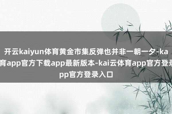 开云kaiyun体育黄金市集反弹也并非一朝一夕-kai云体育app官方下载app最新版本-kai云体育app官方登录入口