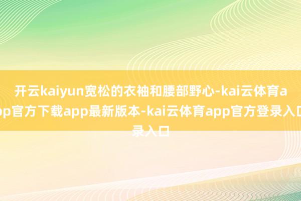 开云kaiyun宽松的衣袖和腰部野心-kai云体育app官方下载app最新版本-kai云体育app官方登录入口