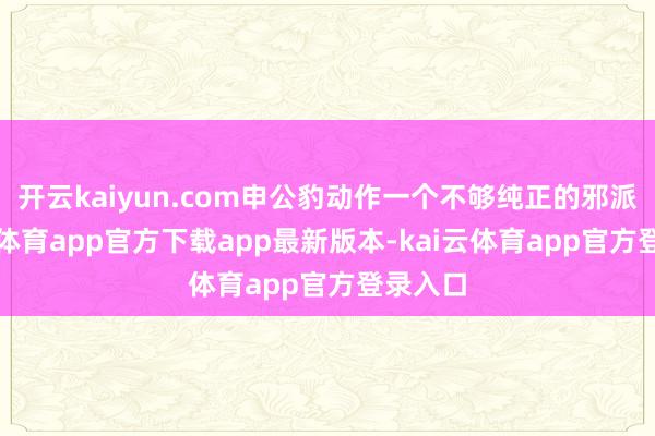 开云kaiyun.com申公豹动作一个不够纯正的邪派-kai云体育app官方下载app最新版本-kai云体育app官方登录入口