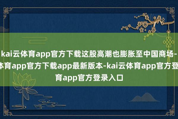 kai云体育app官方下载这股高潮也膨胀至中国商场-kai云体育app官方下载app最新版本-kai云体育app官方登录入口
