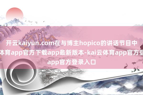 开云kaiyun.com在与博主hopico的讲话节目中-kai云体育app官方下载app最新版本-kai云体育app官方登录入口