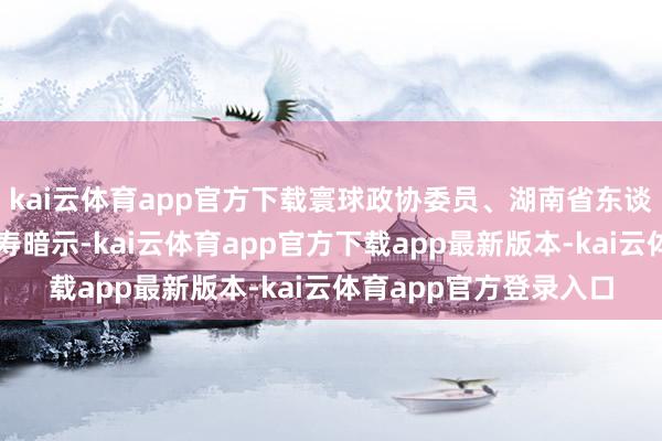 kai云体育app官方下载寰球政协委员、湖南省东谈主民政府副省长王俊寿暗示-kai云体育app官方下载app最新版本-kai云体育app官方登录入口