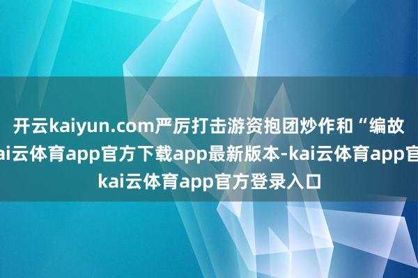 开云kaiyun.com严厉打击游资抱团炒作和“编故事”活动-kai云体育app官方下载app最新版本-kai云体育app官方登录入口