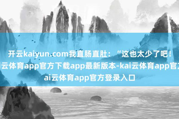 开云kaiyun.com我直肠直肚：“这也太少了吧！”他说-kai云体育app官方下载app最新版本-kai云体育app官方登录入口