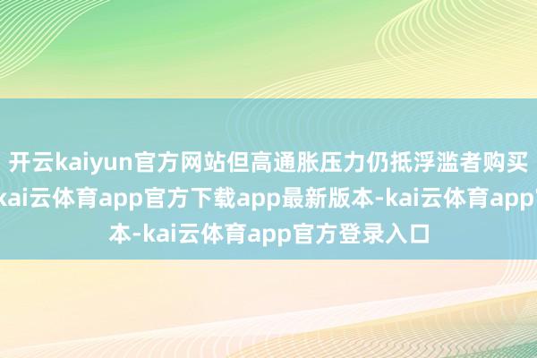 开云kaiyun官方网站但高通胀压力仍抵浮滥者购买力组成挑战-kai云体育app官方下载app最新版本-kai云体育app官方登录入口