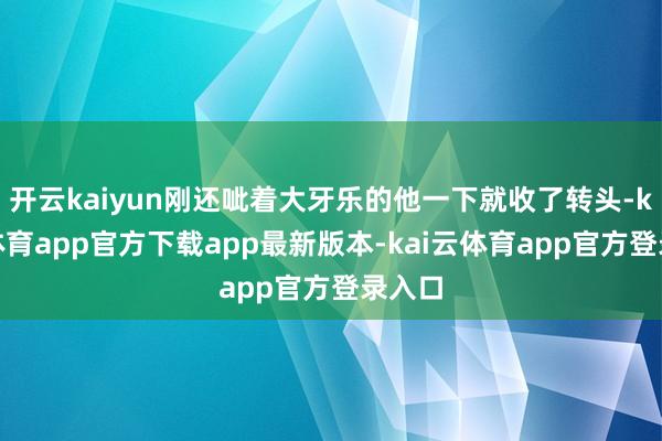 开云kaiyun刚还呲着大牙乐的他一下就收了转头-kai云体育app官方下载app最新版本-kai云体育app官方登录入口