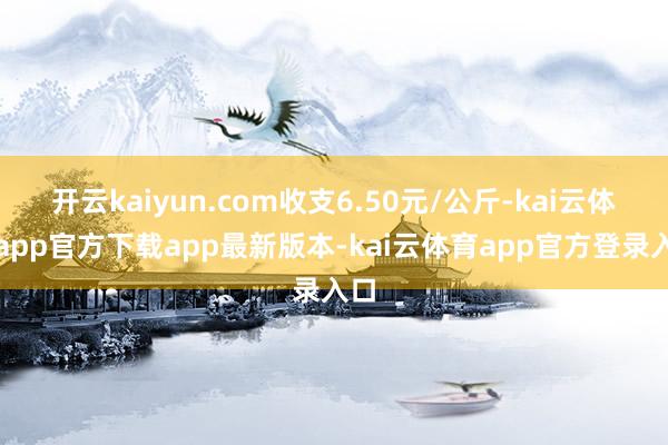 开云kaiyun.com收支6.50元/公斤-kai云体育app官方下载app最新版本-kai云体育app官方登录入口