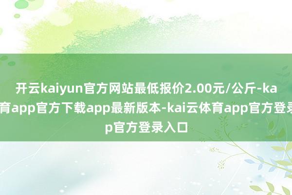 开云kaiyun官方网站最低报价2.00元/公斤-kai云体育app官方下载app最新版本-kai云体育app官方登录入口