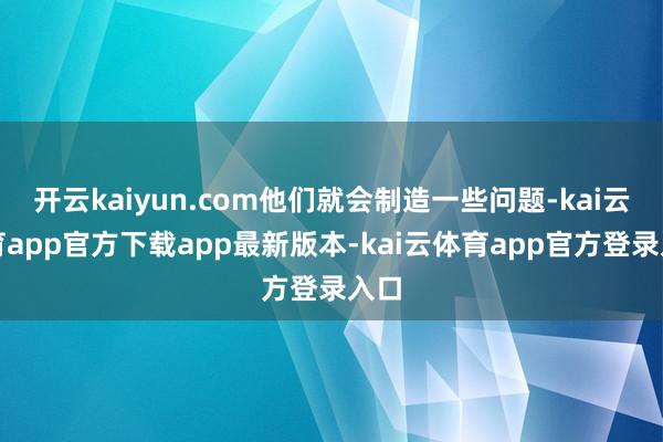 开云kaiyun.com他们就会制造一些问题-kai云体育app官方下载app最新版本-kai云体育app官方登录入口