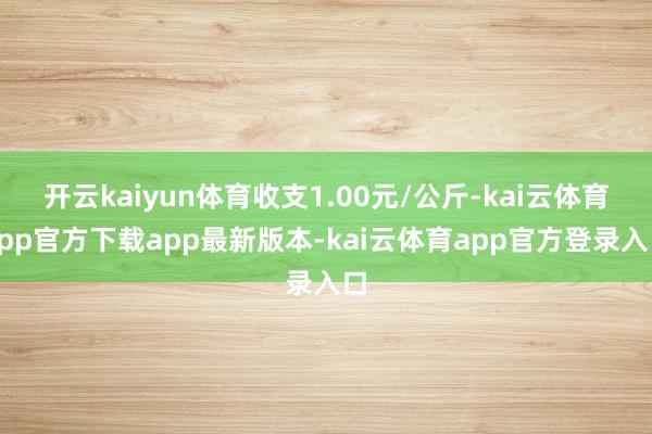 开云kaiyun体育收支1.00元/公斤-kai云体育app官方下载app最新版本-kai云体育app官方登录入口