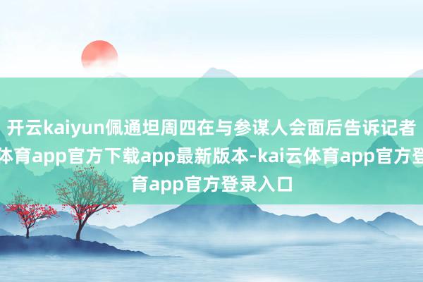 开云kaiyun　　佩通坦周四在与参谋人会面后告诉记者-kai云体育app官方下载app最新版本-kai云体育app官方登录入口