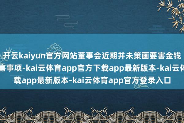 开云kaiyun官方网站董事会近期并未策画要害金钱重组、刊行股份等要害事项-kai云体育app官方下载app最新版本-kai云体育app官方登录入口