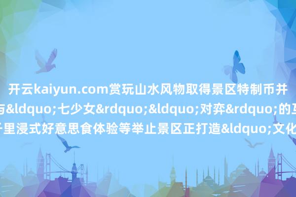 开云kaiyun.com赏玩山水风物取得景区特制币并兑换礼品此外还有与&ldquo;七少女&rdquo;&ldquo;对弈&rdquo;的互动打卡集章古风千里浸式好意思食体验等举止景区正打造&ldquo;文化引流 - 虚耗革新- 品牌升值&rdquo;良性轮回（图片着手：江西宣传）旅客纷繁点赞&ldquo;格外有体验感！互动性也很强使命主说念主员也很有梗&rdquo;&ldquo;这种体验太意旨了！&rdquo;（图片着手：少女湖文旅）&ldquo;文化＋旅游&rdquo;的深度有机鸠合放大了文化的传播力也让路径体验愈加丰富意旨呈现出1＋1＞2的成果    -kai云体育app官方下载app最新版本-kai云体育app官方登录入口