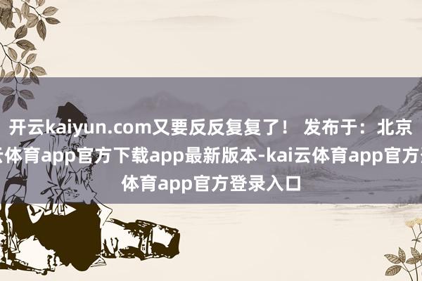 开云kaiyun.com又要反反复复了！ 发布于：北京市-kai云体育app官方下载app最新版本-kai云体育app官方登录入口
