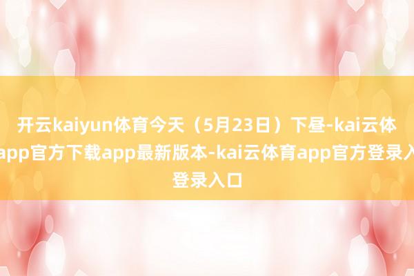 开云kaiyun体育今天（5月23日）下昼-kai云体育app官方下载app最新版本-kai云体育app官方登录入口