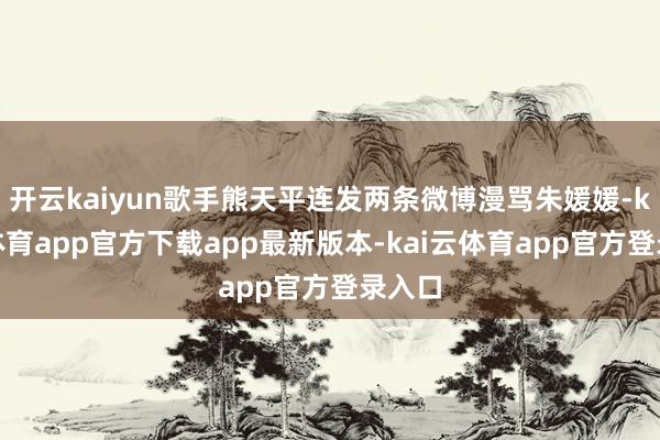 开云kaiyun歌手熊天平连发两条微博漫骂朱媛媛-kai云体育app官方下载app最新版本-kai云体育app官方登录入口