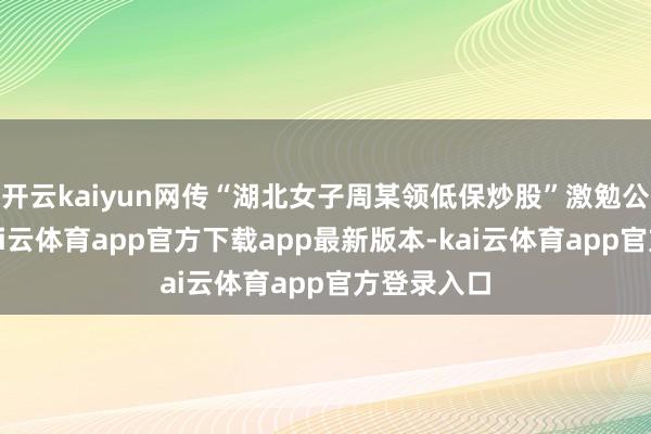 开云kaiyun网传“湖北女子周某领低保炒股”激勉公论热诚-kai云体育app官方下载app最新版本-kai云体育app官方登录入口