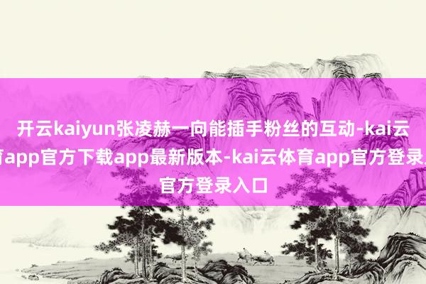 开云kaiyun张凌赫一向能插手粉丝的互动-kai云体育app官方下载app最新版本-kai云体育app官方登录入口
