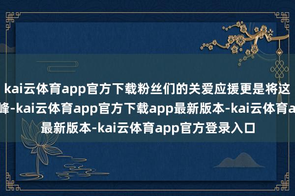 kai云体育app官方下载粉丝们的关爱应援更是将这股飞扬推向了巅峰-kai云体育app官方下载app最新版本-kai云体育app官方登录入口