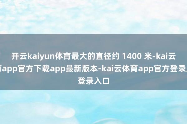 开云kaiyun体育最大的直径约 1400 米-kai云体育app官方下载app最新版本-kai云体育app官方登录入口