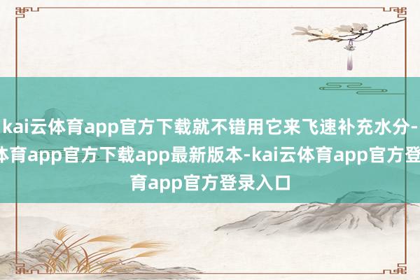 kai云体育app官方下载就不错用它来飞速补充水分-kai云体育app官方下载app最新版本-kai云体育app官方登录入口