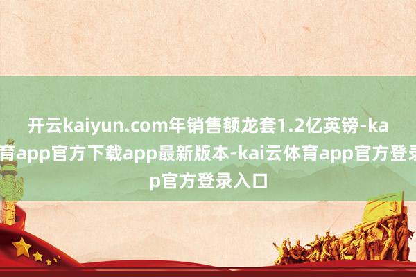 开云kaiyun.com年销售额龙套1.2亿英镑-kai云体育app官方下载app最新版本-kai云体育app官方登录入口