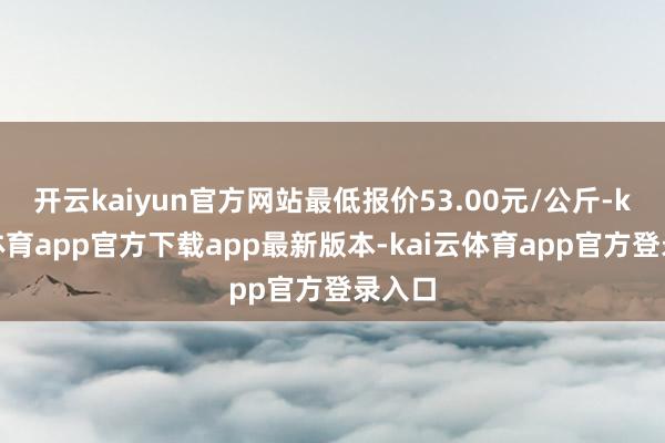 开云kaiyun官方网站最低报价53.00元/公斤-kai云体育app官方下载app最新版本-kai云体育app官方登录入口