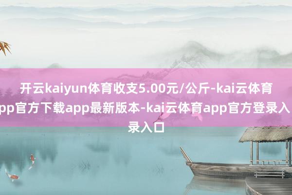 开云kaiyun体育收支5.00元/公斤-kai云体育app官方下载app最新版本-kai云体育app官方登录入口