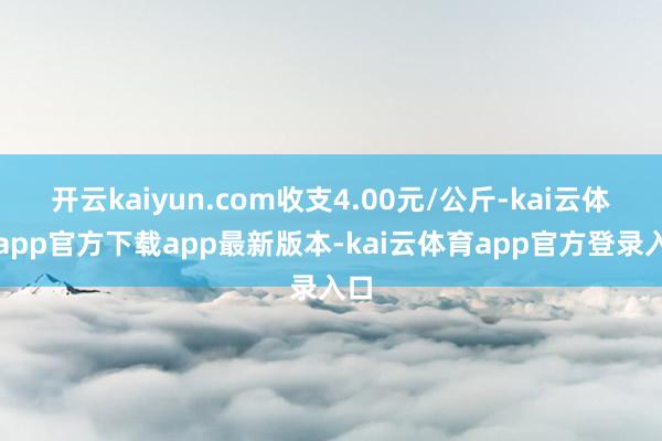 开云kaiyun.com收支4.00元/公斤-kai云体育app官方下载app最新版本-kai云体育app官方登录入口
