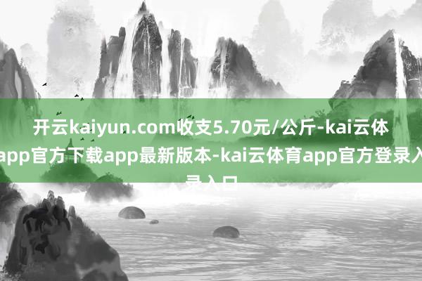 开云kaiyun.com收支5.70元/公斤-kai云体育app官方下载app最新版本-kai云体育app官方登录入口