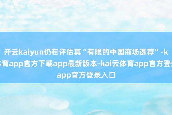 开云kaiyun仍在评估其“有限的中国商场遴荐”-kai云体育app官方下载app最新版本-kai云体育app官方登录入口
