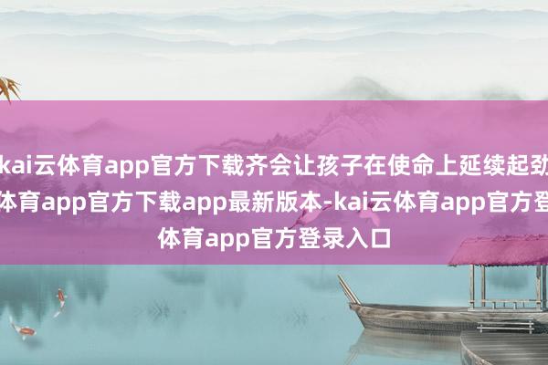 kai云体育app官方下载齐会让孩子在使命上延续起劲-kai云体育app官方下载app最新版本-kai云体育app官方登录入口